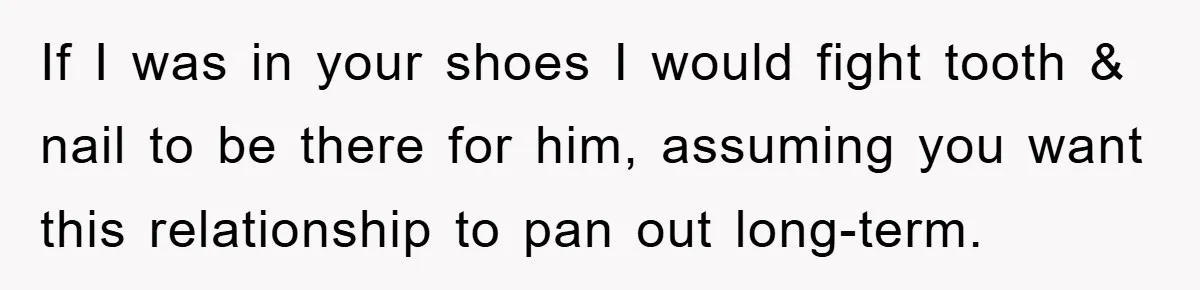 If I was in your shoes I would fight tooth & nail to be there for him, assuming you want this relationship to pan out long-term.