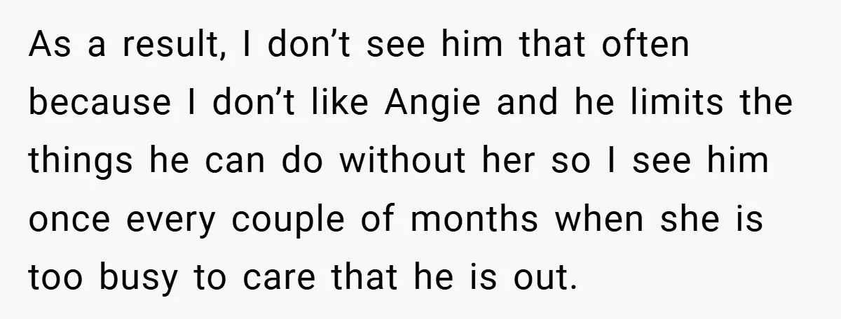 As a result, I don’t see him that often because I don’t like Angie and he limits the things he can do without her so I see him once every...