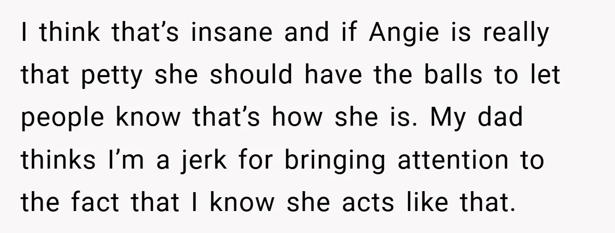 I think that’s insane and if Angie is really that petty she should have the balls to let people know that’s how she is. My dad thinks I’m a jerk...
