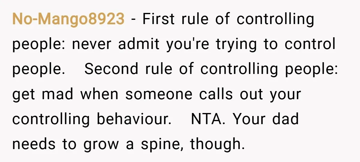 No-Mango8923 − First rule of controlling people: never admit you're trying to control people. Second rule of controlling people: get mad when someone calls out your controlling behaviour. NTA. Your...