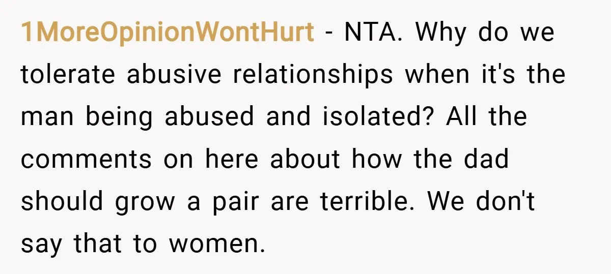 1MoreOpinionWontHurt − NTA. Why do we tolerate abusive relationships when it's the man being abused and isolated? All the comments on here about how the dad should grow a pair...