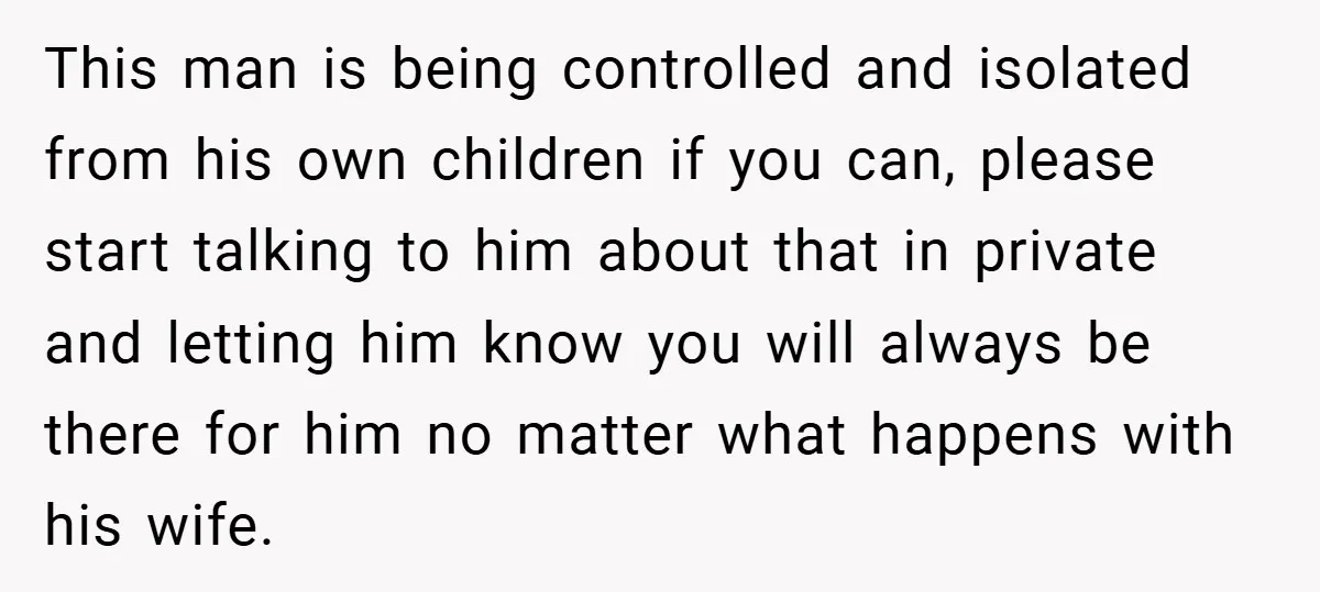 This man is being controlled and isolated from his own children if you can, please start talking to him about that in private and letting him know you will always...