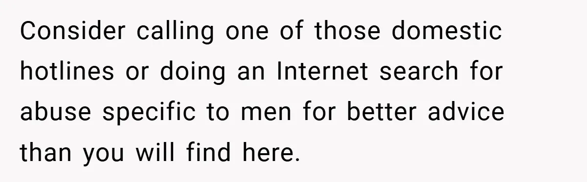 Consider calling one of those domestic hotlines or doing an Internet search for abuse specific to men for better advice than you will find here.