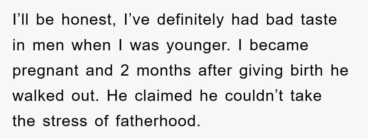 I’ll be honest, I’ve definitely had bad taste in men when I was younger. I became pregnant and 2 months after giving birth he walked out. He claimed he couldn’t...