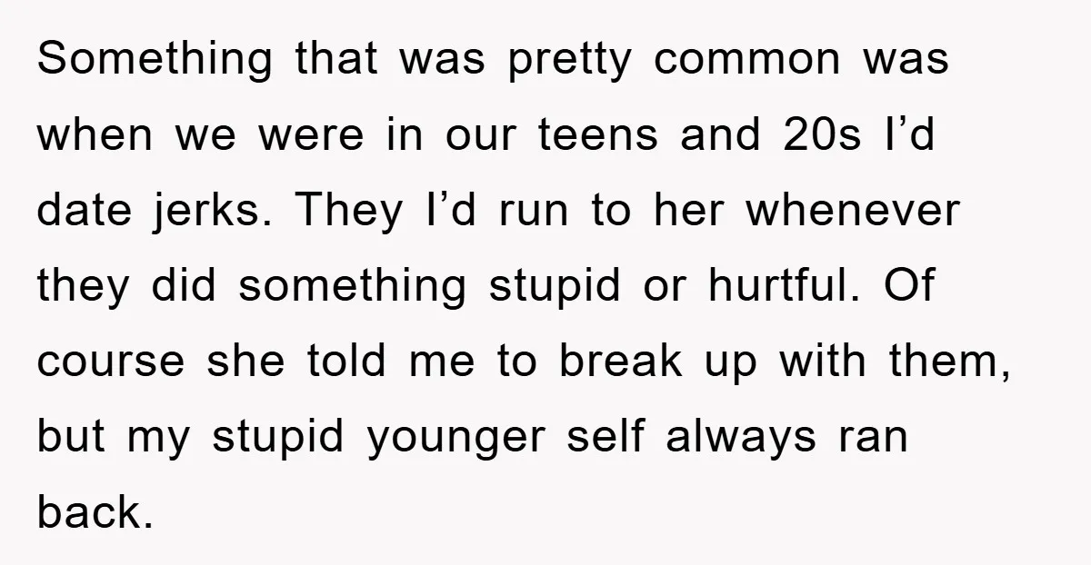 Something that was pretty common was when we were in our teens and 20s I’d date jerks. They I’d run to her whenever they did something stupid or hurtful. Of...