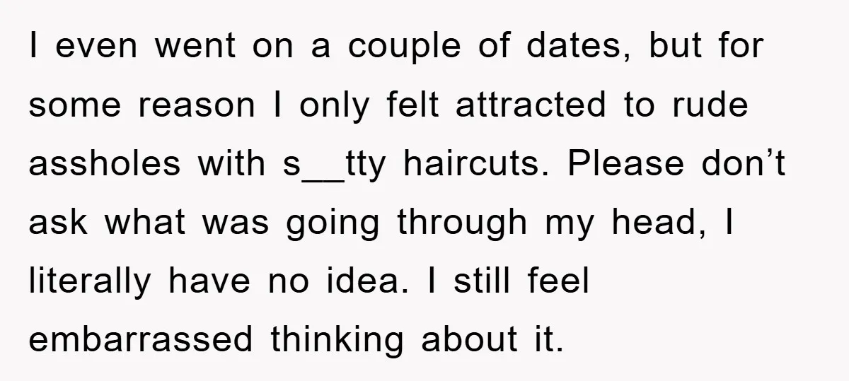 I even went on a couple of dates, but for some reason I only felt attracted to rude assholes with s__tty haircuts. Please don’t ask what was going through my...