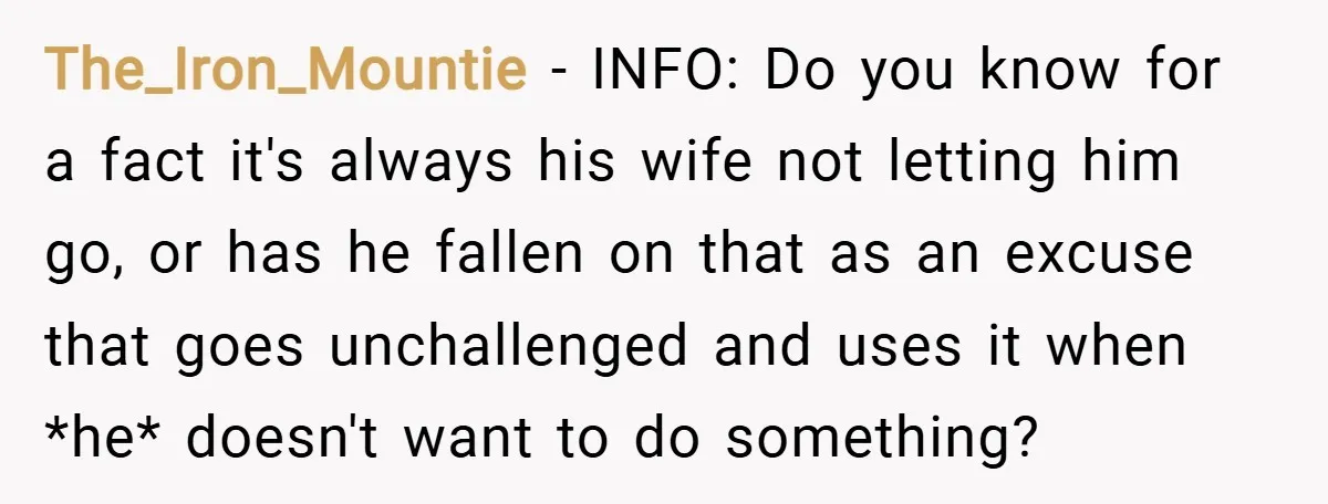The_Iron_Mountie − INFO: Do you know for a fact it's always his wife not letting him go, or has he fallen on that as an excuse that goes unchallenged and...