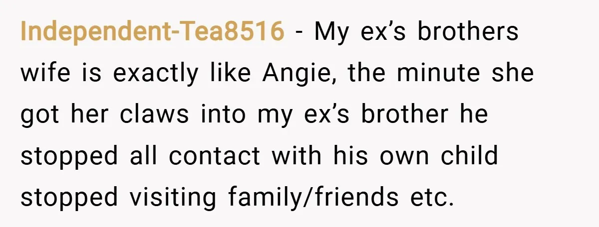 Independent-Tea8516 − My ex’s brothers wife is exactly like Angie, the minute she got her claws into my ex’s brother he stopped all contact with his own child stopped visiting...