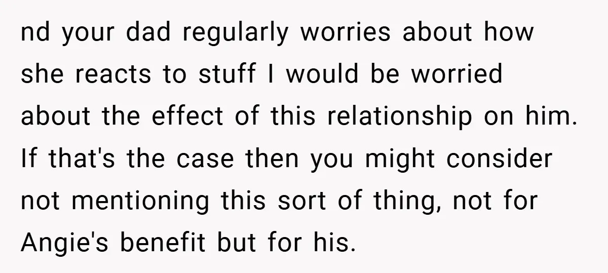 nd your dad regularly worries about how she reacts to stuff I would be worried about the effect of this relationship on him. If that's the case then you might...