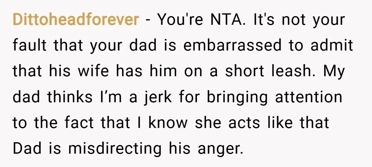 Dittoheadforever − You're NTA. It's not your fault that your dad is embarrassed to admit that his wife has him on a short leash. My dad thinks I’m a jerk...