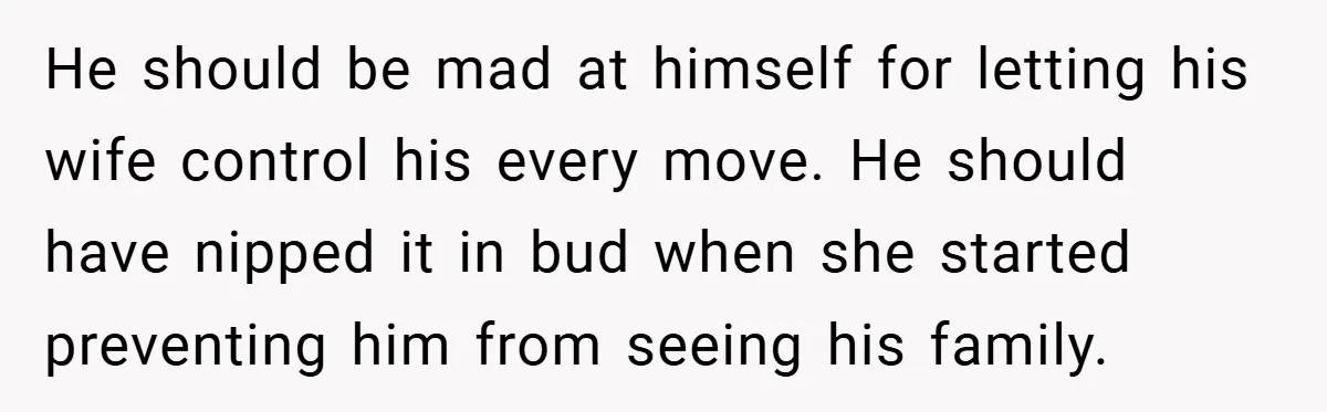 He should be mad at himself for letting his wife control his every move. He should have nipped it in bud when she started preventing him from seeing his family.