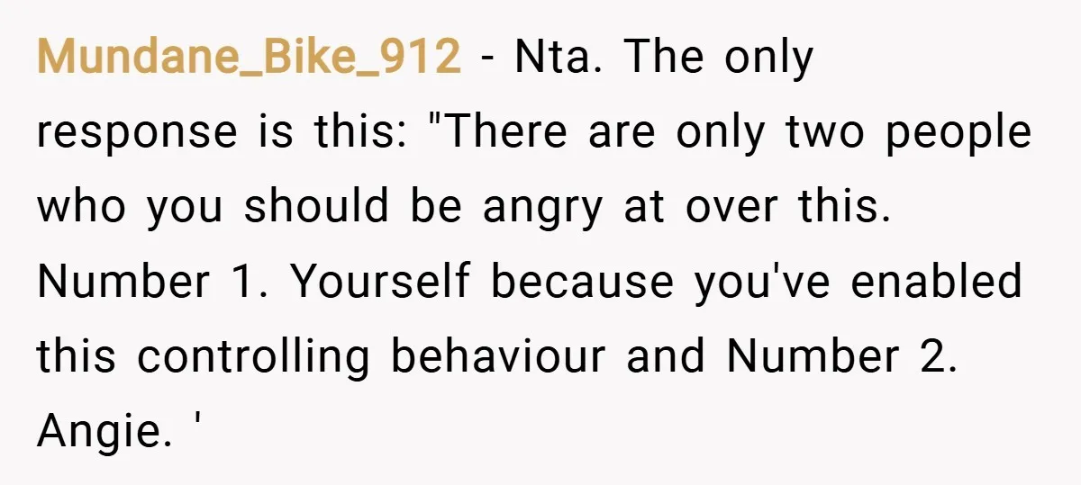 Mundane_Bike_912 − Nta. The only response is this: "There are only two people who you should be angry at over this. Number 1. Yourself because you've enabled this controlling behaviour...