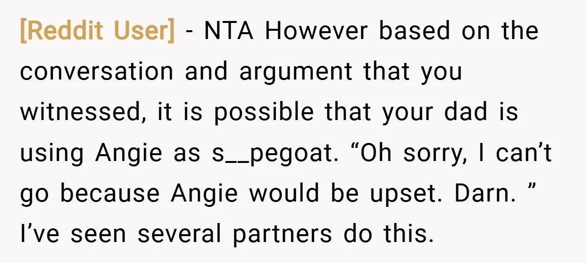 [Reddit User] − NTA However based on the conversation and argument that you witnessed, it is possible that your dad is using Angie as s__pegoat. “Oh sorry, I can’t go...