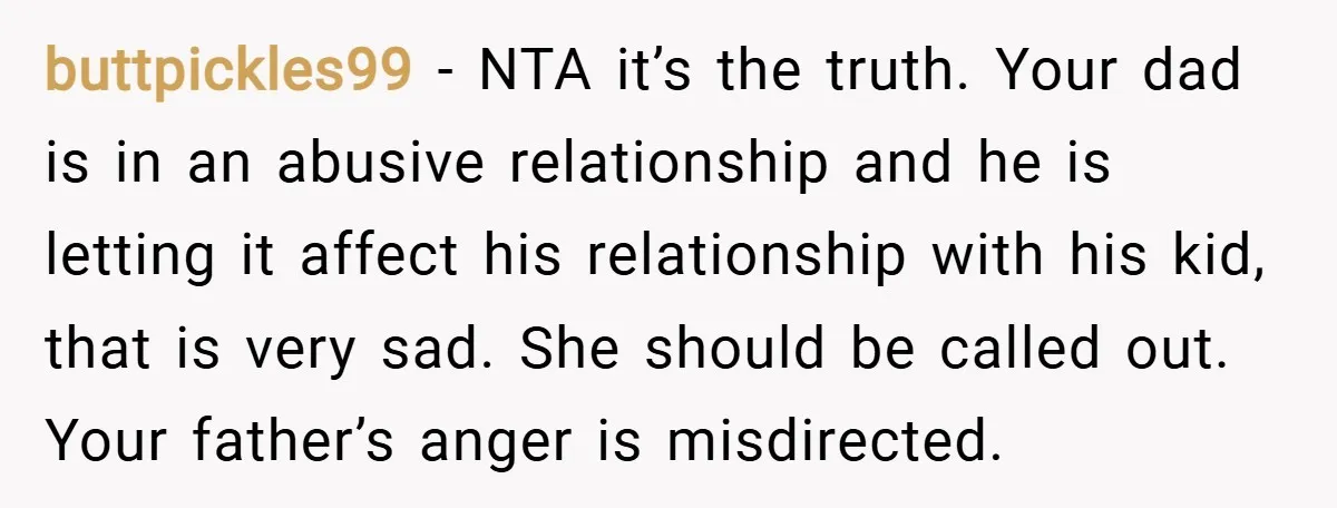 buttpickles99 − NTA it’s the truth. Your dad is in an abusive relationship and he is letting it affect his relationship with his kid, that is very sad. She should...