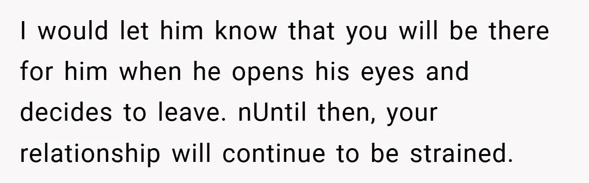 I would let him know that you will be there for him when he opens his eyes and decides to leave. nUntil then, your relationship will continue to be strained.
