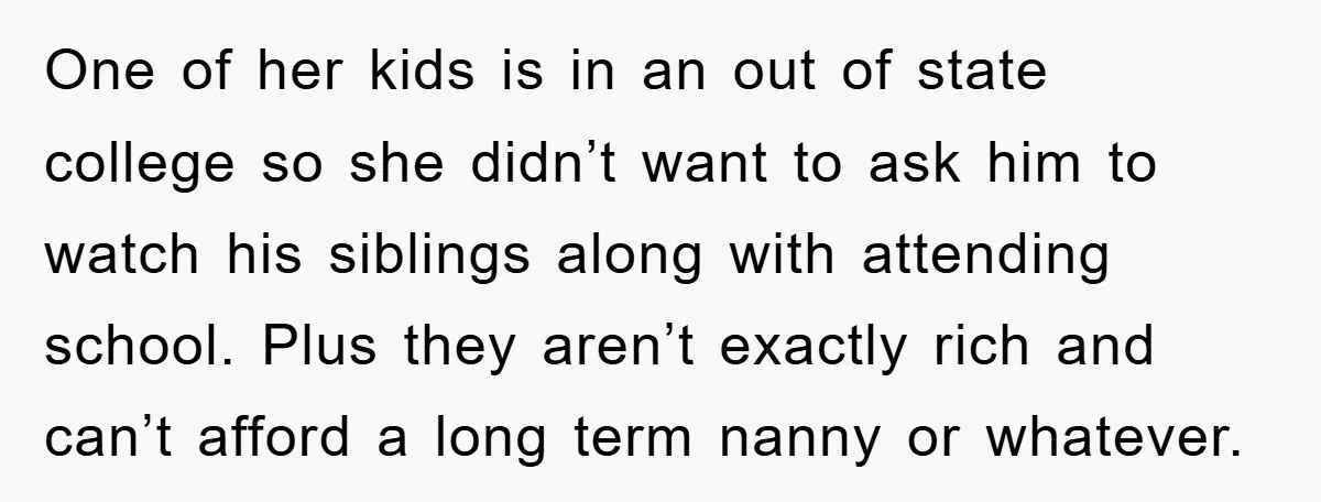 One of her kids is in an out of state college so she didn’t want to ask him to watch his siblings along with attending school. Plus they aren’t exactly...
