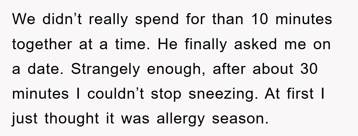 We didn’t really spend for than 10 minutes together at a time. He finally asked me on a date. Strangely enough, after about 30 minutes I couldn’t stop sneezing. At...