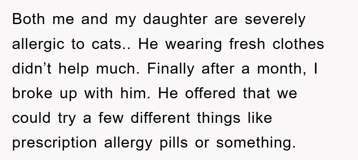 Both me and my daughter are severely allergic to cats.. He wearing fresh clothes didn’t help much. Finally after a month, I broke up with him. He offered that we...
