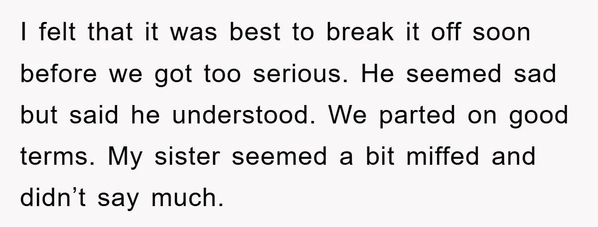 I felt that it was best to break it off soon before we got too serious. He seemed sad but said he understood. We parted on good terms. My sister...