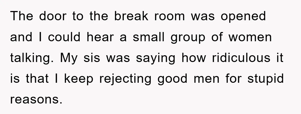 The door to the break room was opened and I could hear a small group of women talking. My sis was saying how ridiculous it is that I keep rejecting...