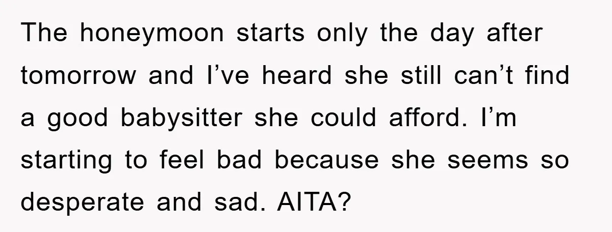 The honeymoon starts only the day after tomorrow and I’ve heard she still can’t find a good babysitter she could afford. I’m starting to feel bad because she seems so...
