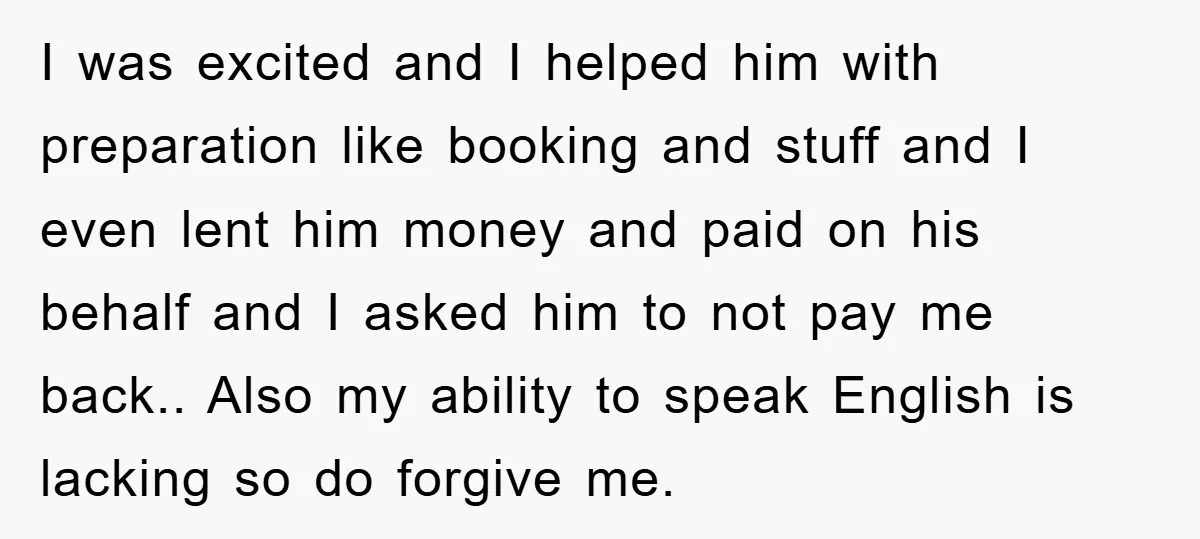 I was excited and I helped him with preparation like booking and stuff and I even lent him money and paid on his behalf and I asked him to not...