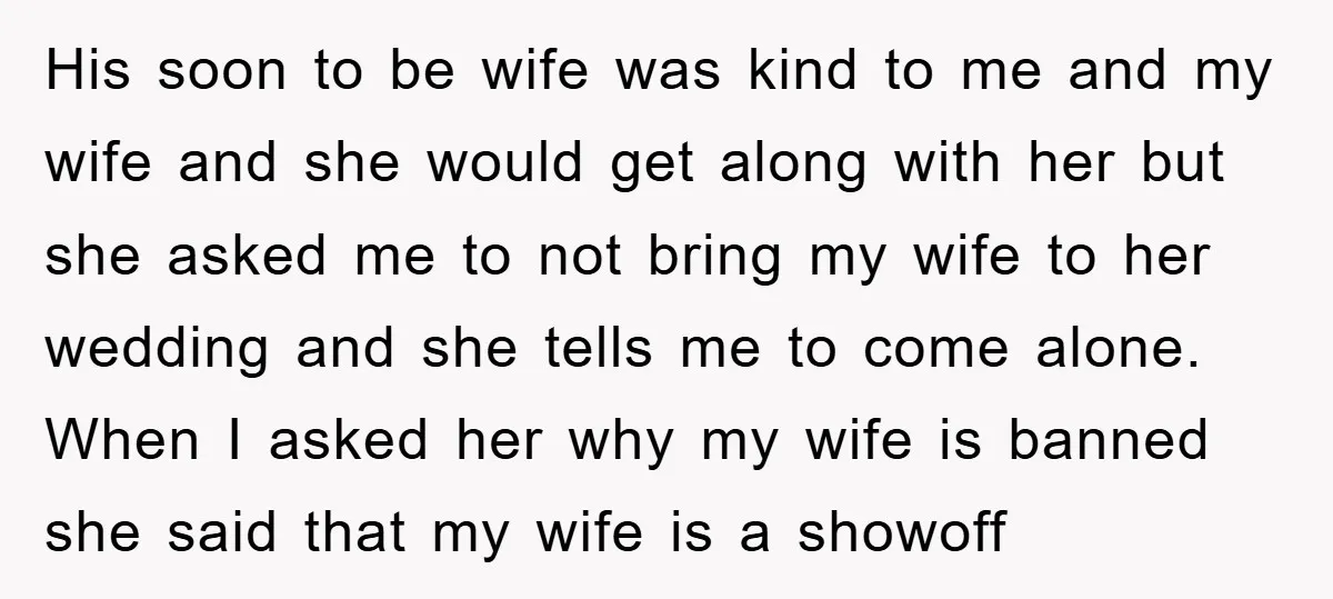 His soon to be wife was kind to me and my wife and she would get along with her but she asked me to not bring my wife to her...
