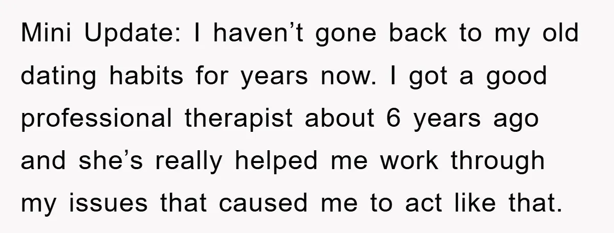 Mini Update: I haven’t gone back to my old dating habits for years now. I got a good professional therapist about 6 years ago and she’s really helped me work...