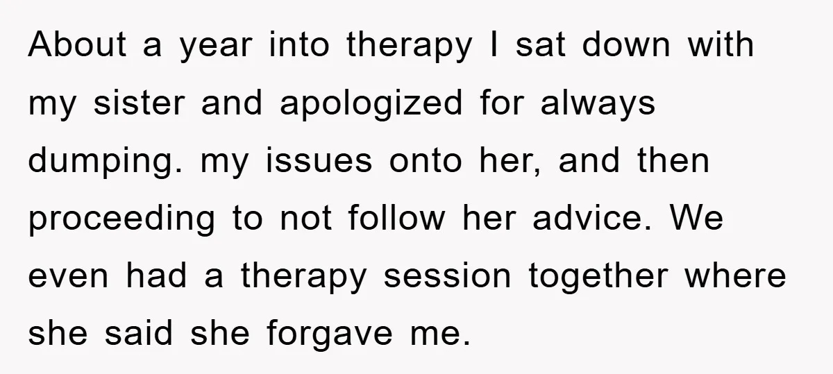 About a year into therapy I sat down with my sister and apologized for always dumping. my issues onto her, and then proceeding to not follow her advice. We even...
