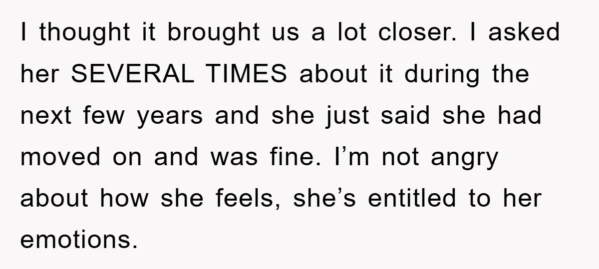 I thought it brought us a lot closer. I asked her SEVERAL TIMES about it during the next few years and she just said she had moved on and was...
