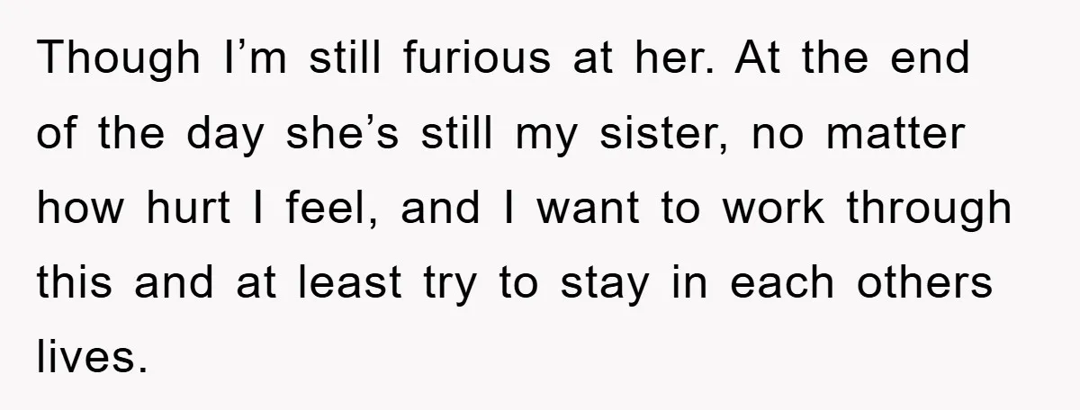 Though I’m still furious at her. At the end of the day she’s still my sister, no matter how hurt I feel, and I want to work through this and...