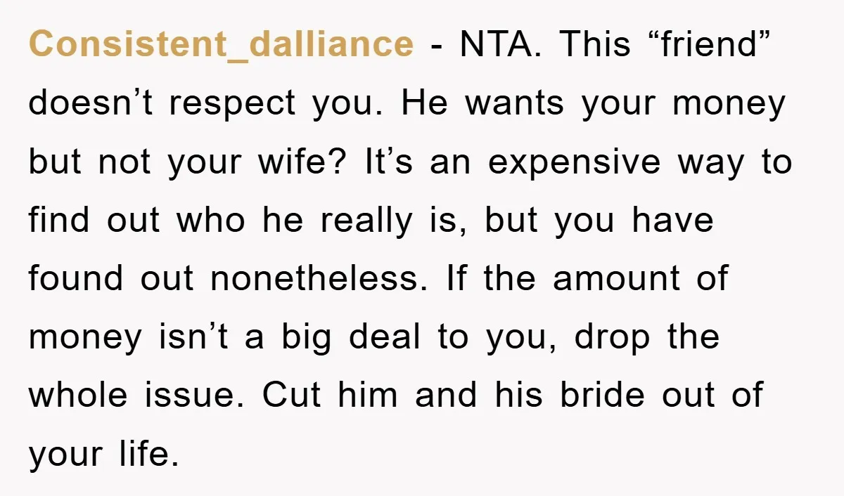 Consistent_dalliance − NTA. This “friend” doesn’t respect you. He wants your money but not your wife? It’s an expensive way to find out who he really is, but you have...