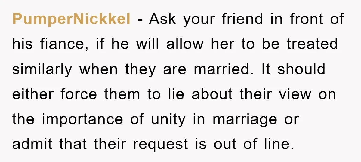 PumperNickkel − Ask your friend in front of his fiance, if he will allow her to be treated similarly when they are married. It should either force them to lie...