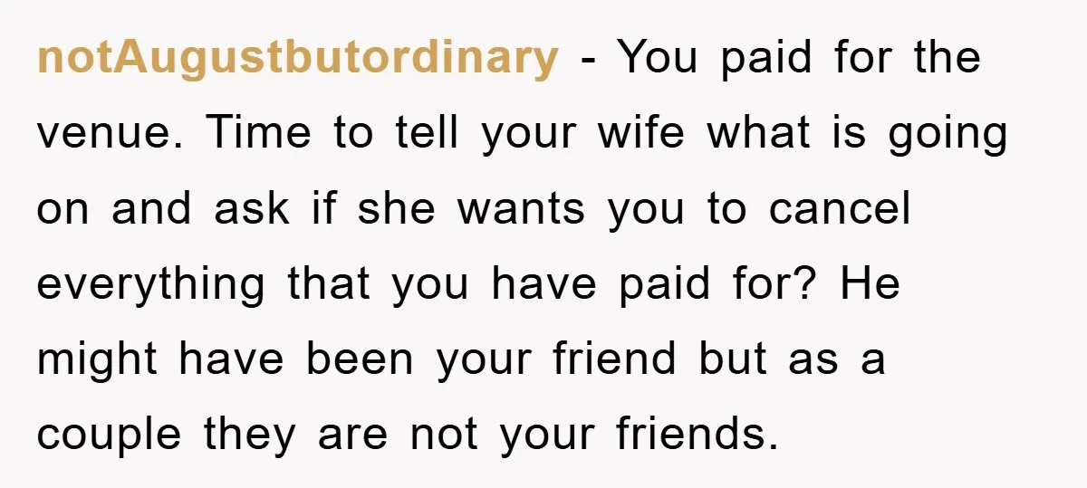 notAugustbutordinary − You paid for the venue. Time to tell your wife what is going on and ask if she wants you to cancel everything that you have paid for?...