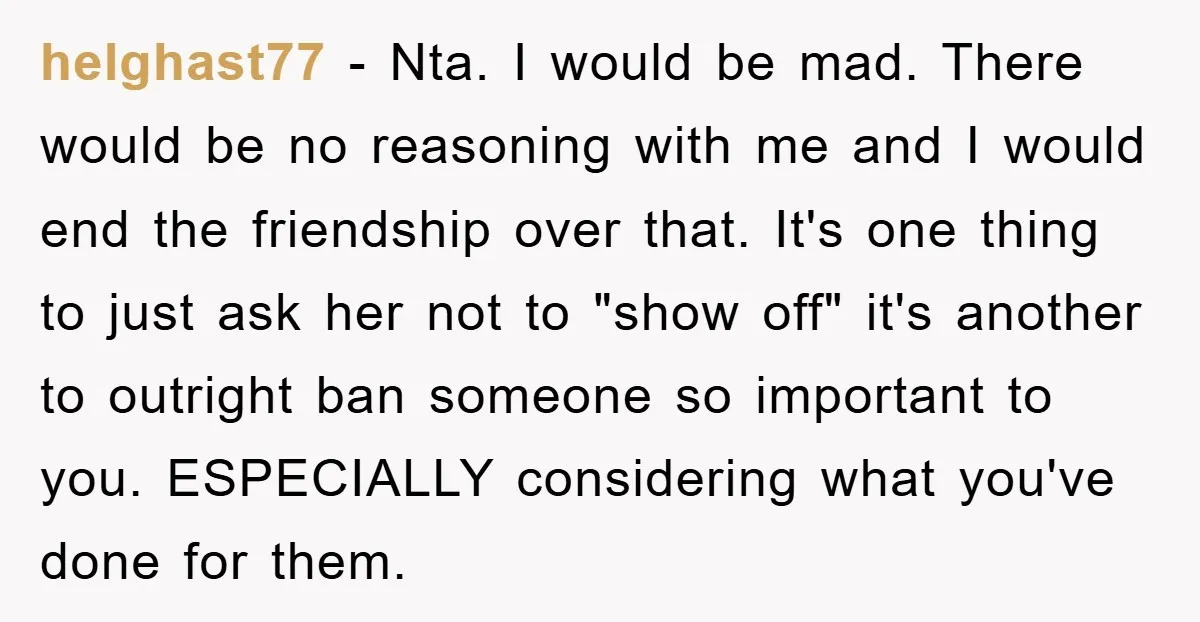 helghast77 − Nta. I would be mad. There would be no reasoning with me and I would end the friendship over that. It's one thing to just ask her not...