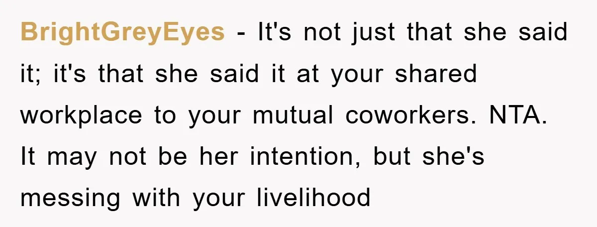 BrightGreyEyes − It's not just that she said it; it's that she said it at your shared workplace to your mutual coworkers. NTA. It may not be her intention, but...