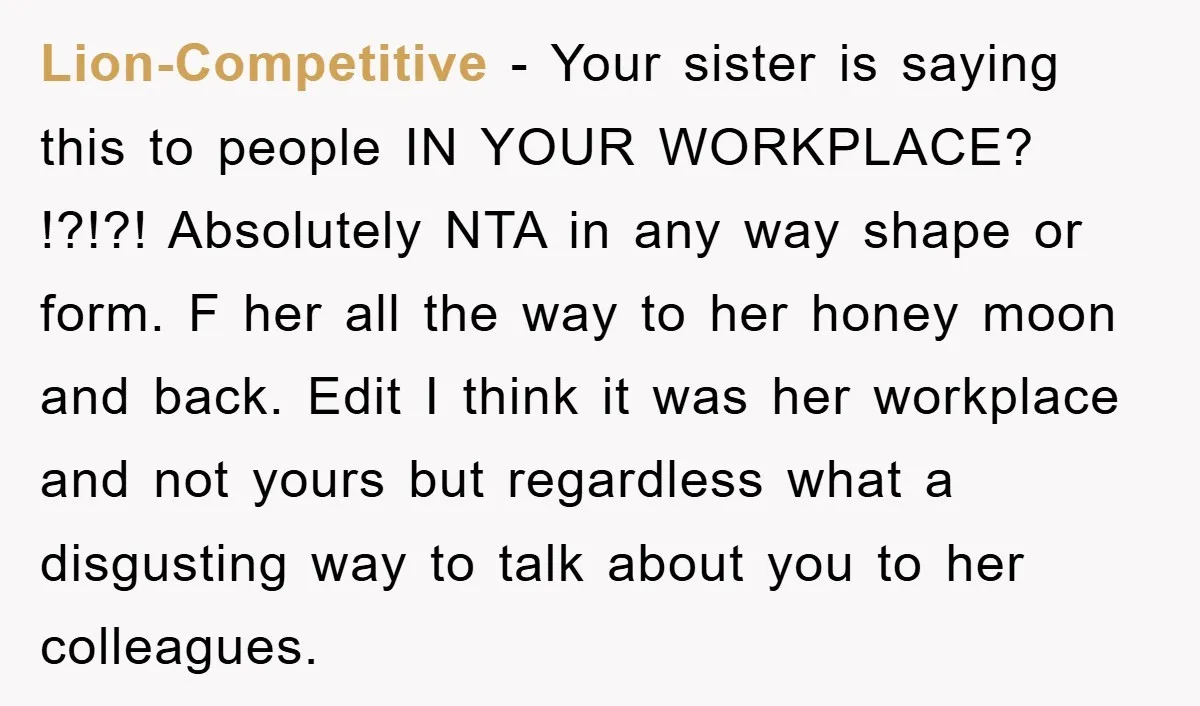 Lion-Competitive − Your sister is saying this to people IN YOUR WORKPLACE? !?!?! Absolutely NTA in any way shape or form. F her all the way to her honey moon...
