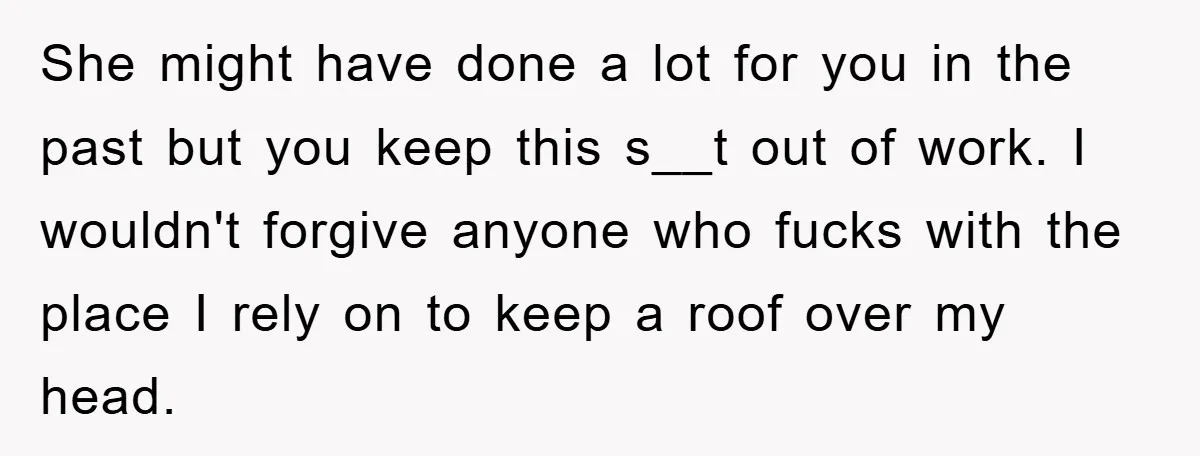 She might have done a lot for you in the past but you keep this s__t out of work. I wouldn't forgive anyone who fucks with the place I rely...