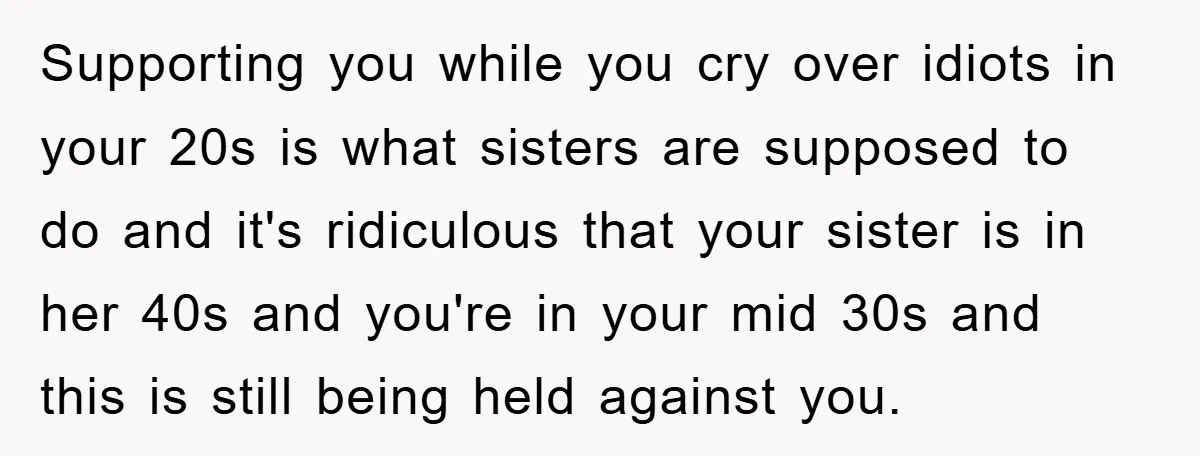 Supporting you while you cry over idiots in your 20s is what sisters are supposed to do and it's ridiculous that your sister is in her 40s and you're in...