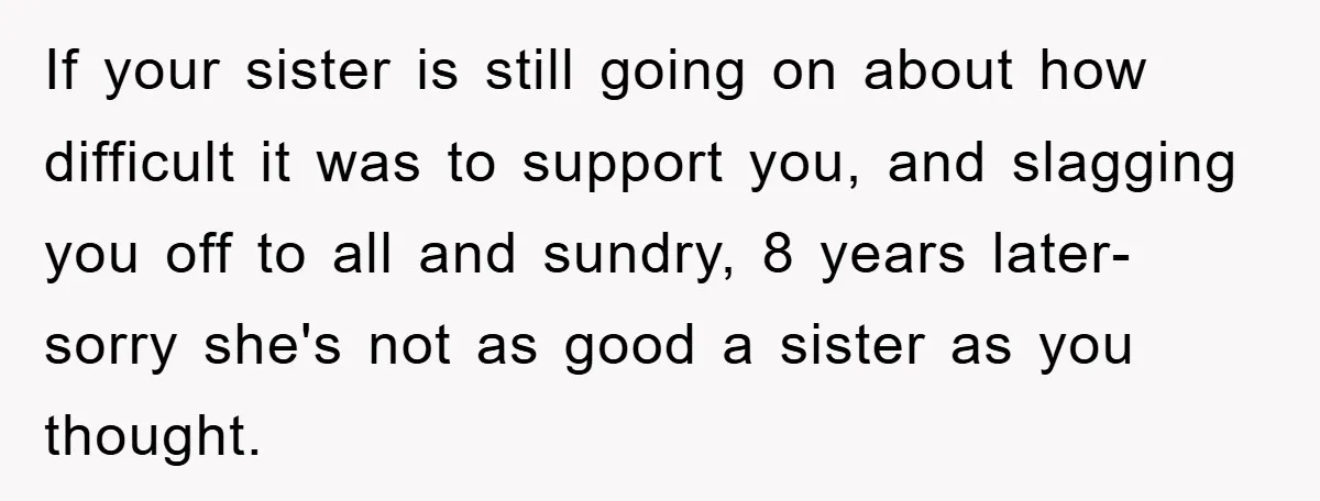 If your sister is still going on about how difficult it was to support you, and slagging you off to all and sundry, 8 years later- sorry she's not as...