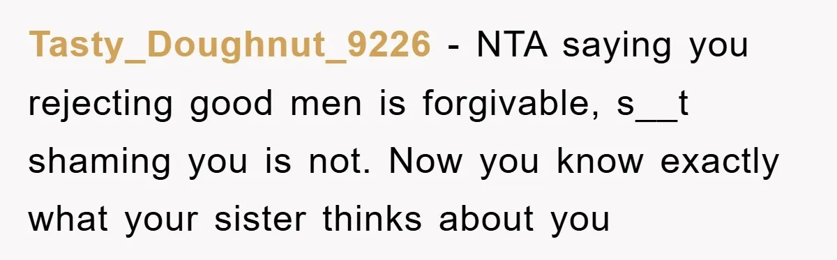 Tasty_Doughnut_9226 − NTA saying you rejecting good men is forgivable, s__t shaming you is not. Now you know exactly what your sister thinks about you