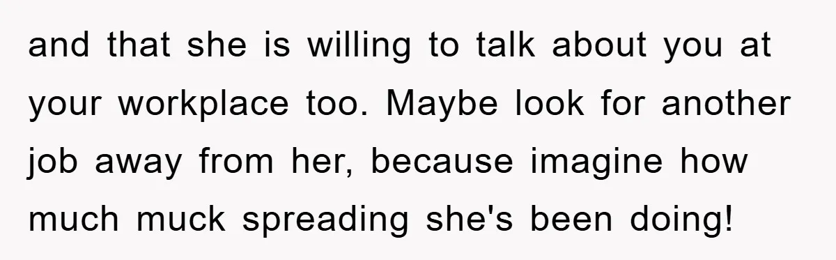 and that she is willing to talk about you at your workplace too. Maybe look for another job away from her, because imagine how much muck spreading she's been doing!