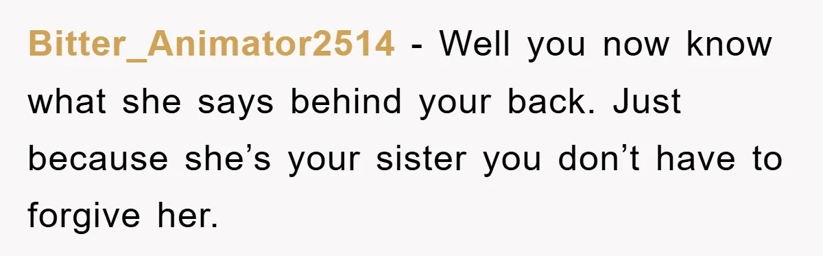 Bitter_Animator2514 − Well you now know what she says behind your back. Just because she’s your sister you don’t have to forgive her.