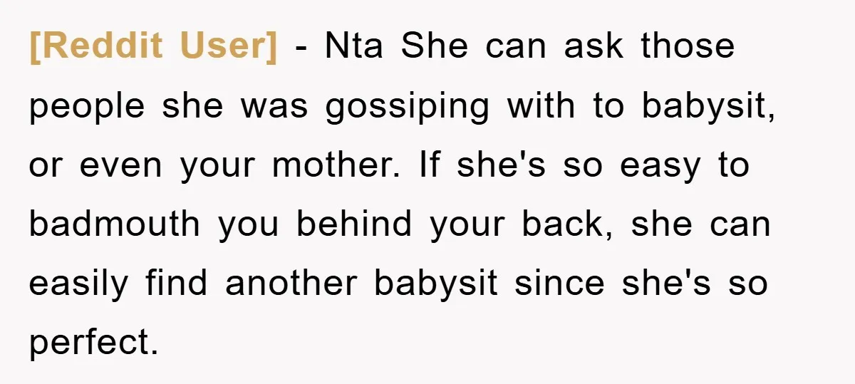[Reddit User] − Nta She can ask those people she was gossiping with to babysit, or even your mother. If she's so easy to badmouth you behind your back, she...