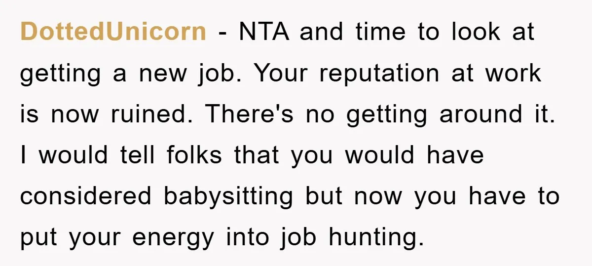 DottedUnicorn − NTA and time to look at getting a new job. Your reputation at work is now ruined. There's no getting around it. I would tell folks that you...