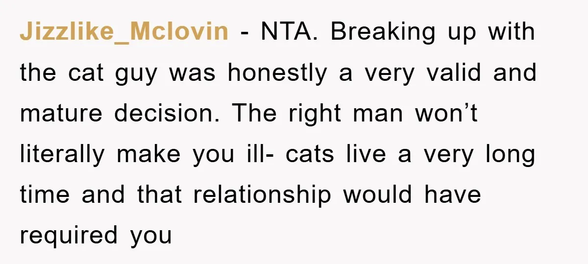 Jizzlike_Mclovin − NTA. Breaking up with the cat guy was honestly a very valid and mature decision. The right man won’t literally make you ill- cats live a very long...