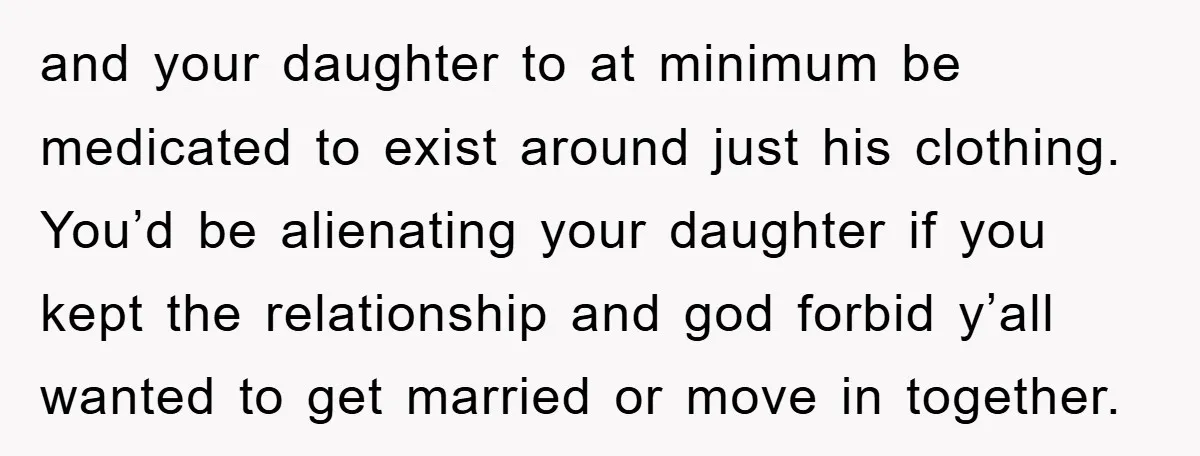 and your daughter to at minimum be medicated to exist around just his clothing. You’d be alienating your daughter if you kept the relationship and god forbid y’all wanted to...