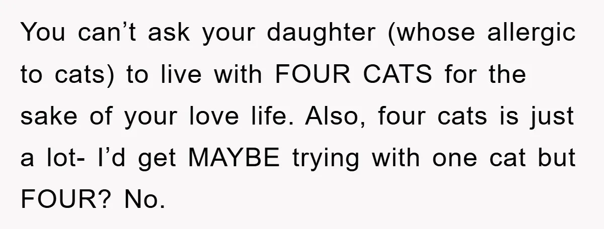 You can’t ask your daughter (whose allergic to cats) to live with FOUR CATS for the sake of your love life. Also, four cats is just a lot- I’d get...