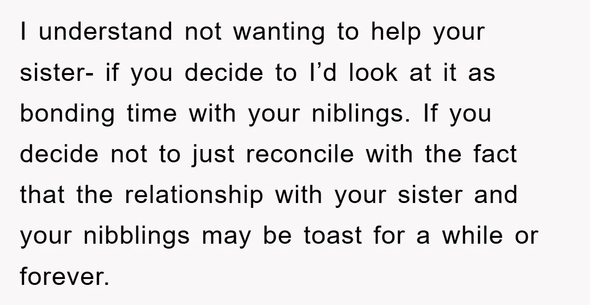 I understand not wanting to help your sister- if you decide to I’d look at it as bonding time with your niblings. If you decide not to just reconcile with...
