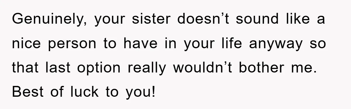 Genuinely, your sister doesn’t sound like a nice person to have in your life anyway so that last option really wouldn’t bother me. Best of luck to you!
